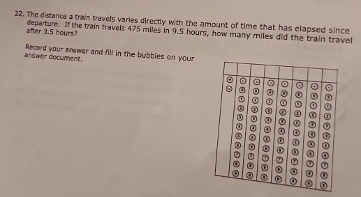 The distance a train travels varies directly with the amount of time that has elapsed since 
departure. If the train travels 475 miles in 9.5 hours, how many miles did the train travel 
after 3.5 hours? 
Record your answer and fill in the bubbles on your 
answer document.