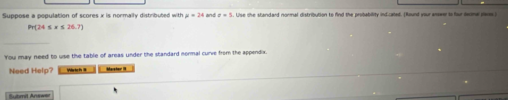 Suppose a population of scores x is normally distributed with mu =24 and sigma =5. Use the standard normal distribution to find the probability indicated. (Round your answer to four decimal places)
Pr(24≤ x≤ 26.7)
You may need to use the table of areas under the standard normal curve from the appendix. 
Need Help? Watch It Master it 
Submit Answer