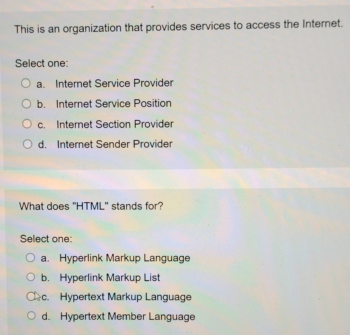 This is an organization that provides services to access the Internet.
Select one:
a. Internet Service Provider
b. Internet Service Position
c. Internet Section Provider
d. Internet Sender Provider
What does "HTML" stands for?
Select one:
a. Hyperlink Markup Language
b. Hyperlink Markup List
c. Hypertext Markup Language
d. Hypertext Member Language