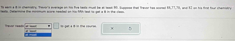 To earn a B in chemistry, Trevor's average on his five tests must be at least 80. Suppose that Trevor has scored 88, 77, 70, and 82 on his first four chemistry
tests. Determine the minimum score needed on his fifth test to get a B in the class.
Trevor needs at least to get a B in the course. × 6
at least
at most