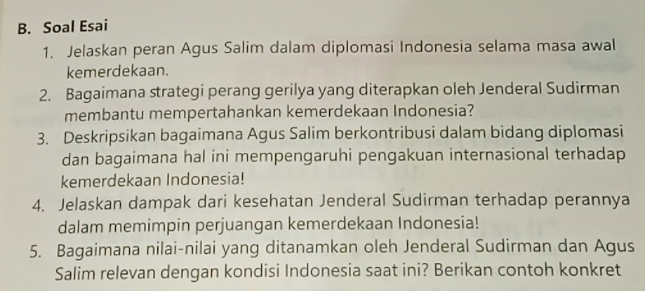 Soal Esai 
1. Jelaskan peran Agus Salim dalam diplomasi Indonesia selama masa awal 
kemerdekaan. 
2. Bagaimana strategi perang gerilya yang diterapkan oleh Jenderal Sudirman 
membantu mempertahankan kemerdekaan Indonesia? 
3. Deskripsikan bagaimana Agus Salim berkontribusi dalam bidang diplomasi 
dan bagaimana hal ini mempengaruhi pengakuan internasional terhadap 
kemerdekaan Indonesia! 
4. Jelaskan dampak dari kesehatan Jenderal Sudirman terhadap perannya 
dalam memimpin perjuangan kemerdekaan Indonesia! 
5. Bagaimana nilai-nilai yang ditanamkan oleh Jenderal Sudirman dan Agus 
Salim relevan dengan kondisi Indonesia saat ini? Berikan contoh konkret