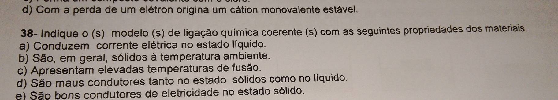 d) Com a perda de um elétron origina um cátion monovalente estável.
38- Indique o (s) modelo (s) de ligação química coerente (s) com as seguintes propriedades dos materiais.
a) Conduzem corrente elétrica no estado líquido.
b) São, em geral, sólidos à temperatura ambiente.
c) Apresentam elevadas temperaturas de fusão.
d) São maus condutores tanto no estado sólidos como no líquido.
e) São bons condutores de eletricidade no estado sólido.