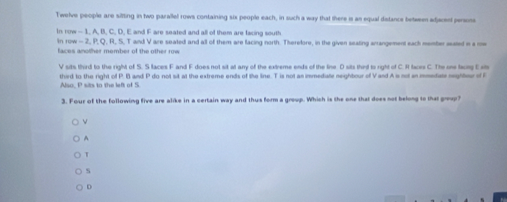 Twelve people are sitting in two parallel rows containing six people each, in such a way that there is an equal distance between adjscen persons
In row - 1. A, B, C. D, E and F are seated and all of them are facing south
In row - 2, P, Q, R, S, T and V are seated and all of them are facing north. Therefore, in the given seating arrangement each member seated in a row
faces another member of the other row
V sits third to the right of S. S faces F and F does not sit at any of the extreme ends of the line. D sits third to right of C. R faces C. The one facing Esi
third to the right of P. B and P do not sit at the extreme ends of the line. T is not an immediate neighbour of V and A is not an immediate neighteur of F
Also, P sits to the left of S
3. Four of the following five are alike in a certain way and thus form a group. Which is the one that does not belong to that group?
A
T
s
D