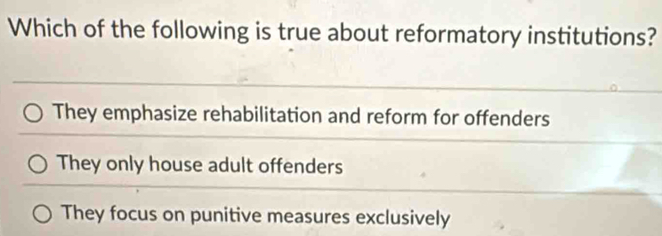 Which of the following is true about reformatory institutions?
They emphasize rehabilitation and reform for offenders
They only house adult offenders
They focus on punitive measures exclusively