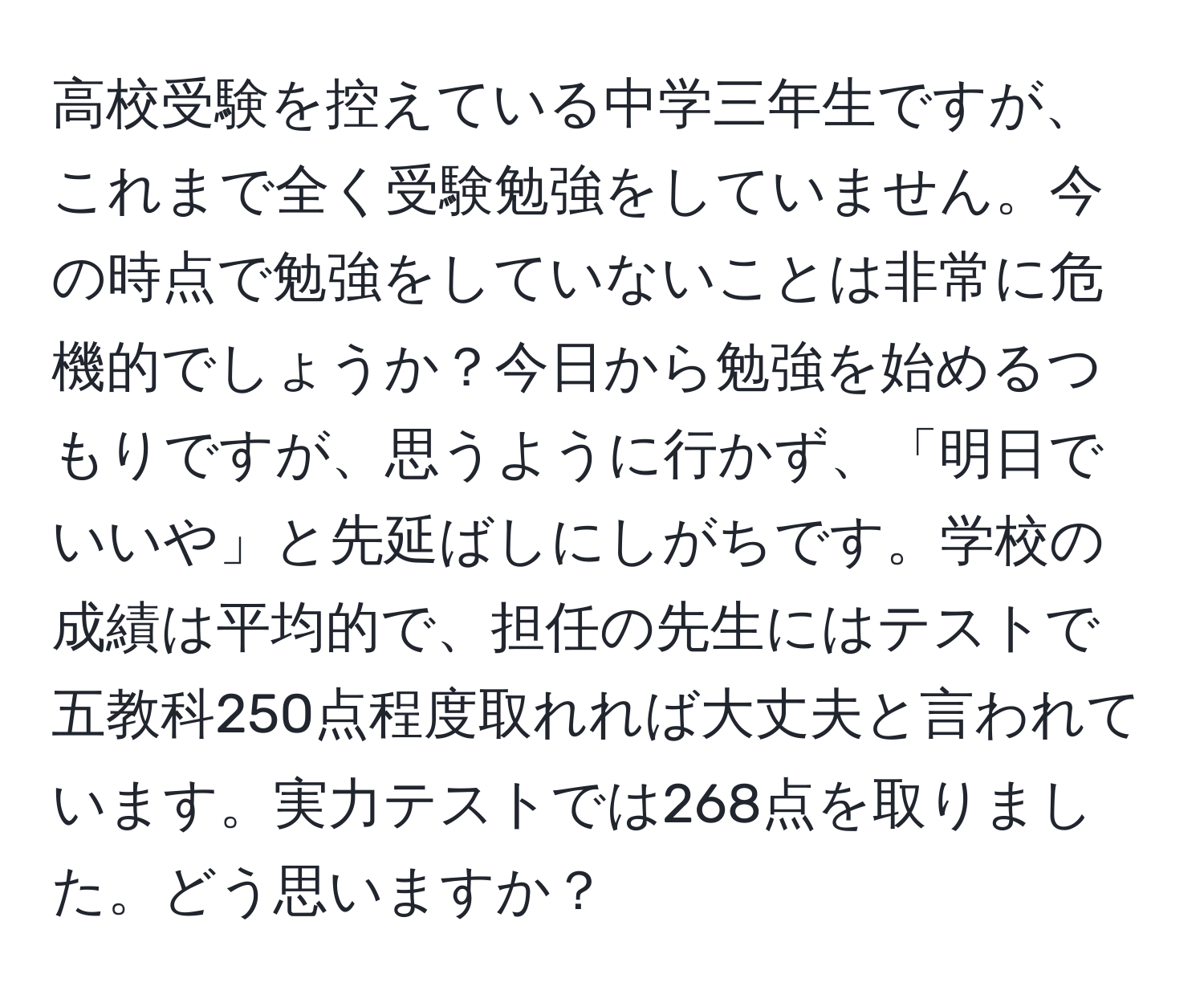 高校受験を控えている中学三年生ですが、これまで全く受験勉強をしていません。今の時点で勉強をしていないことは非常に危機的でしょうか？今日から勉強を始めるつもりですが、思うように行かず、「明日でいいや」と先延ばしにしがちです。学校の成績は平均的で、担任の先生にはテストで五教科250点程度取れれば大丈夫と言われています。実力テストでは268点を取りました。どう思いますか？