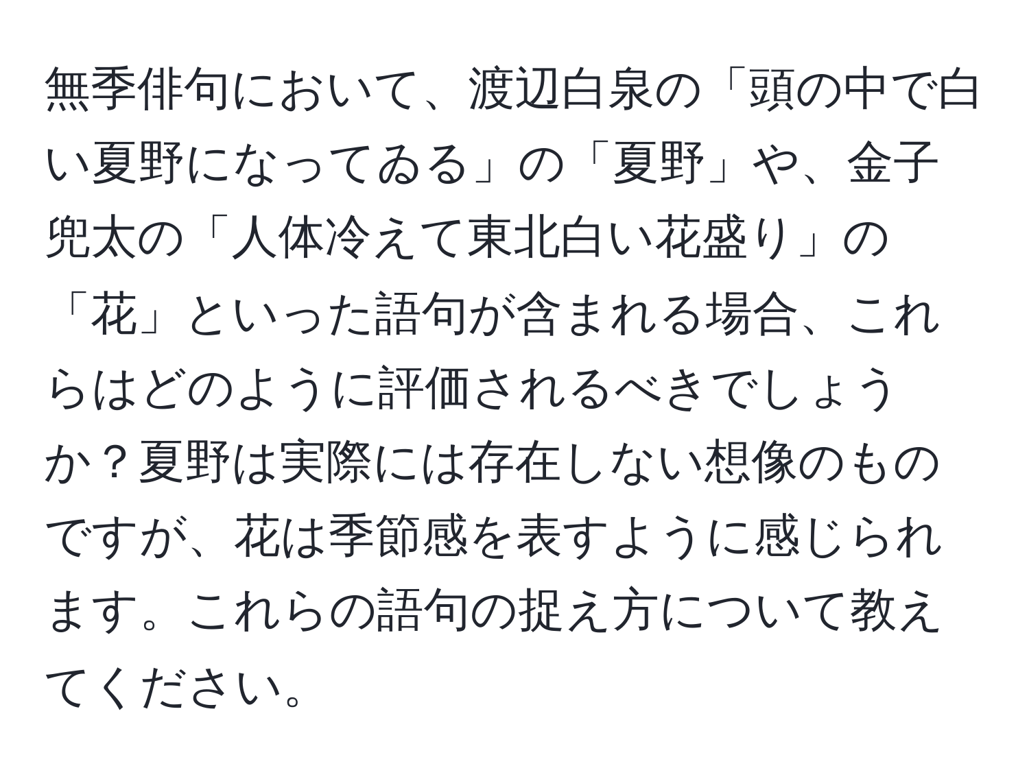 無季俳句において、渡辺白泉の「頭の中で白い夏野になってゐる」の「夏野」や、金子兜太の「人体冷えて東北白い花盛り」の「花」といった語句が含まれる場合、これらはどのように評価されるべきでしょうか？夏野は実際には存在しない想像のものですが、花は季節感を表すように感じられます。これらの語句の捉え方について教えてください。