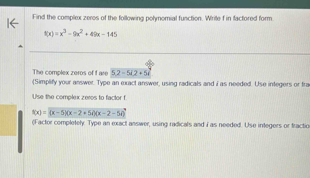 Find the complex zeros of the following polynomial function. Write f in factored form.
f(x)=x^3-9x^2+49x-145
The complex zeros of f are 5, 2-5i, 2+5i
(Simplify your answer. Type an exact answer, using radicals and i as needed. Use integers or fra
Use the complex zeros to factor f.
f(x)=(x-5)(x-2+5i)(x-2-5i)
(Factor completely. Type an exact answer, using radicals and i as needed. Use integers or fractio