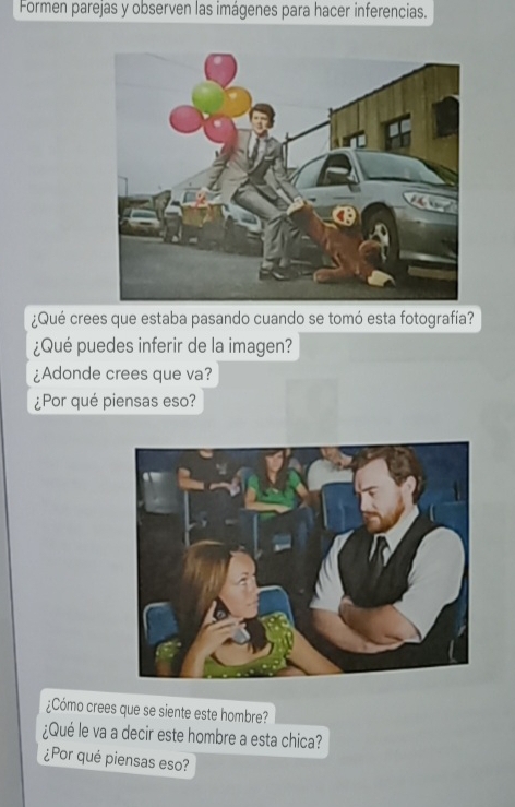 Formen parejas y observen las imágenes para hacer inferencias. 
¿Qué crees que estaba pasando cuando se tomó esta fotografía? 
¿Qué puedes inferir de la imagen? 
¿Adonde crees que va? 
¿Por qué piensas eso? 
¿Cómo crees que se siente este hombre? 
¿Qué le va a decir este hombre a esta chica? 
¿Por qué piensas eso?