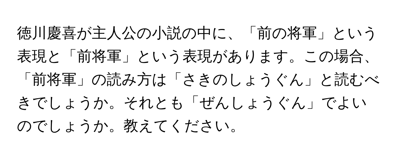 徳川慶喜が主人公の小説の中に、「前の将軍」という表現と「前将軍」という表現があります。この場合、「前将軍」の読み方は「さきのしょうぐん」と読むべきでしょうか。それとも「ぜんしょうぐん」でよいのでしょうか。教えてください。