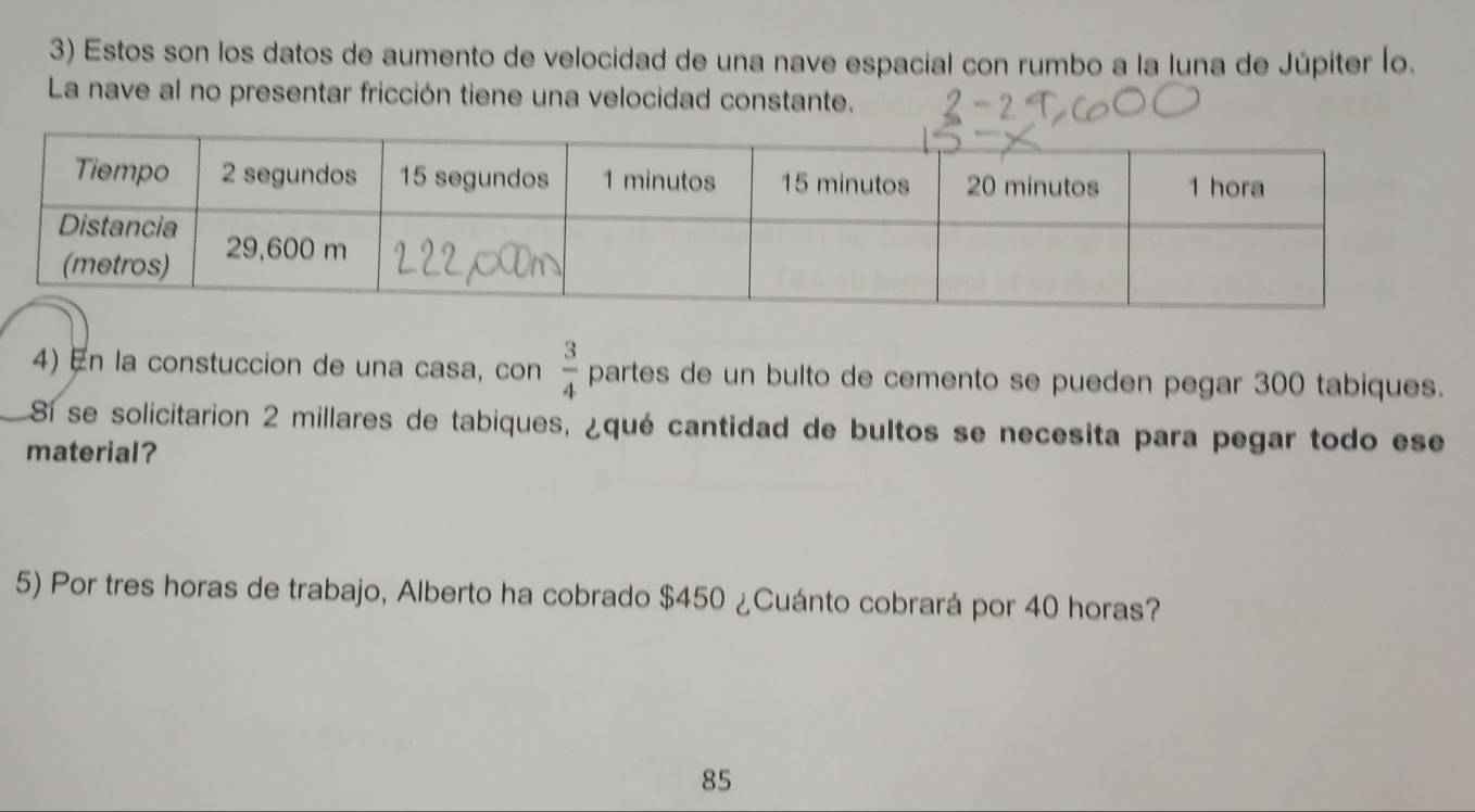 Estos son los datos de aumento de velocidad de una nave espacial con rumbo a la luna de Júpiter (o. 
La nave al no presentar fricción tiene una velocidad constante. 
4) En la constuccion de una casa, con  3/4  partes de un bulto de cemento se pueden pegar 300 tabiques. 
S1 se solicitarion 2 millares de tabiques, ¿qué cantidad de bultos se necesita para pegar todo ese 
material? 
5) Por tres horas de trabajo, Alberto ha cobrado $450 ¿Cuánto cobrará por 40 horas? 
85