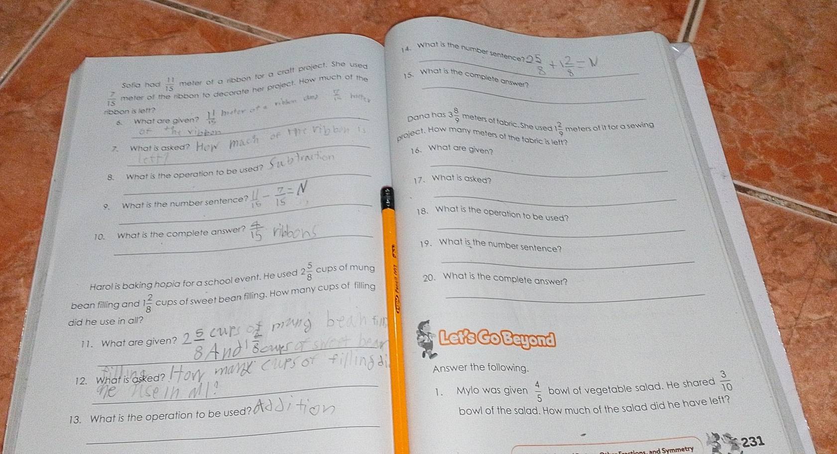 What is the number sentence 
Sofia had  11/15  meter of a ribbon for a cratt project. She used 
_
 7/15  meter of t ibbon to decorate her project. How much of the 15. What is the complete answer? 
ribbon is left? frac 1^1
 2/12  meters of tabric. She used 
6. What are given? 
Dana has 3 8/9 
 2/9  meters of it for a sewing 
project. How many meters of the fabric is lett? 
7. What is asked? H 16. What are given? 
8. What is the operation to be used? 
_ 
17. What is asked? 
9. What is the number sentence? 
_ 
18. What is the operation to be used? 
10. What is the complete answer? 
_ 
19. What is the number sentence? 
Harol is baking hopia for a school event. He used 2 5/8  cups of mung 
_ 
20. What is the complete answer? 
bean filling and 1 2/8  cups of sweet bean filling. How many cups of filling_ 
did he use in all? 
_ 
11. What are given? 
Let's Go Beyond 
Answer the following. 
12. What is asked? 
1. Mylo was given  4/5 
_ 
13. What is the operation to be used? bowl of vegetable salad. He shared  3/10 
bowl of the salad. How much of the salad did he have left?
231