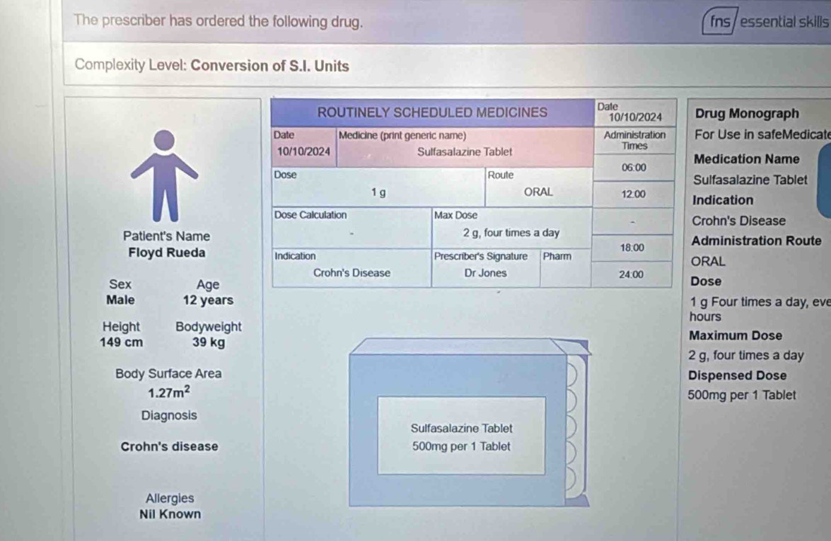 The prescriber has ordered the following drug. fns / essential skills
Complexity Level: Conversion of S.I. Units
rug Monograph
or Use in safeMedicate
edication Name
ulfasalazine Tablet
ndication
rohn's Disease
Patient's Namedministration Route
Floyd Rueda RAL
ose
Sex Age
Male 12 years hours g Four times a day, eve
Height Bodyweight Maximum Dose
149 cm 39 kg
2 g, four times a day
Body Surface Area Dispensed Dose
1.27m^2
500mg per 1 Tablet
Diagnosis
Sulfasalazine Tablet
Crohn's disease 500mg per 1 Tablet
Allergies
Nil Known