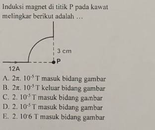 Induksi magnet di titik P pada kawat
melingkar berikut adalah …
A. 2π. 10^(-5)T masuk bidang gambar
B. 2π. 10^(-5)T keluar bidang gambar
C. 2 10^(-5)T masuk bidang gambar
D. 2. 10^(-5)T masuk bidang gambar
E. 2. 106 T masuk bidang gambar