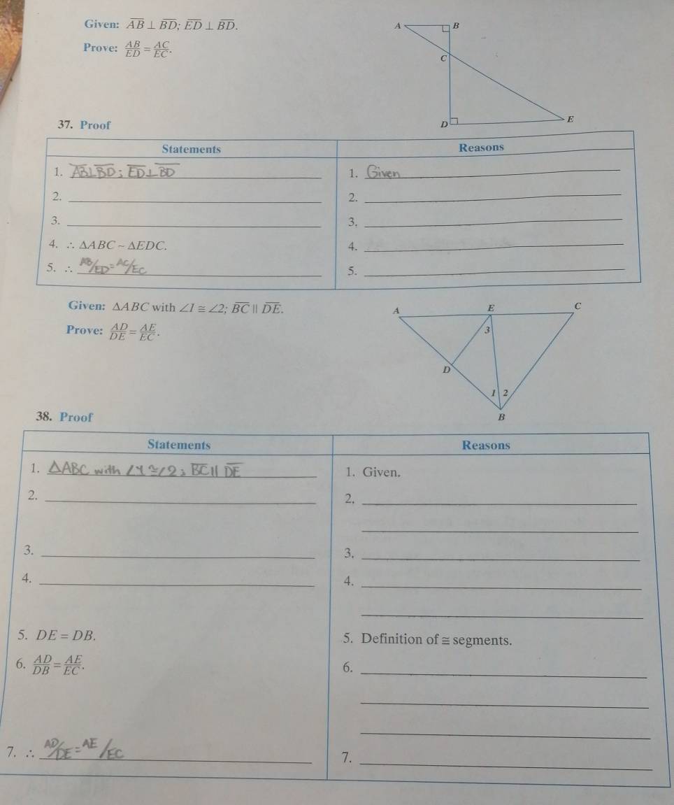 Given: overline AB⊥ overline BD; overline ED⊥ overline BD. 
Prove:  AB/ED = AC/EC . 
37. Proof 
Statements Reasons 
1._ 
1. 
_ 
2._ 
2. 
_ 
3._ 
3, 
_ 
4. ∴ △ ABCsim △ EDC. 4._ 
5. ∴_ 
5._ 
Given: △ ABC with ∠ I≌ ∠ 2; overline BC||overline DE. 
Prove:  AD/DE = AE/EC . 
38. Proof 
Statements Reasons 
1._ 
_1. Given. 
2. 
_ 
2._ 
_ 
3._ 
3._ 
4._ 
4. 
_ 
_ 
5. DE=DB. 5. Definition of = segments. 
6.  AD/DB = AE/EC . 
6._ 
_ 
_ 
7. ∴ _7._