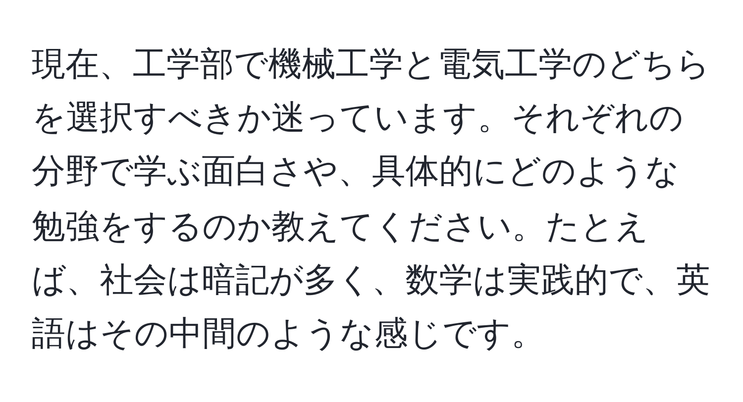 現在、工学部で機械工学と電気工学のどちらを選択すべきか迷っています。それぞれの分野で学ぶ面白さや、具体的にどのような勉強をするのか教えてください。たとえば、社会は暗記が多く、数学は実践的で、英語はその中間のような感じです。