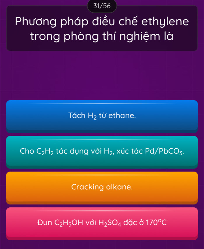 31/56 
Phương pháp điều chế ethylene 
trong phòng thí nghiệm là 
Tách H_2 từ ethane. 
Cho C_2H_2 tác dụng với H_2 , xúc tác Pd/Pb CO_3. 
Cracking alkane. 
Đun C_2H_5OH với H_2SO_4 đặc ở 170°C