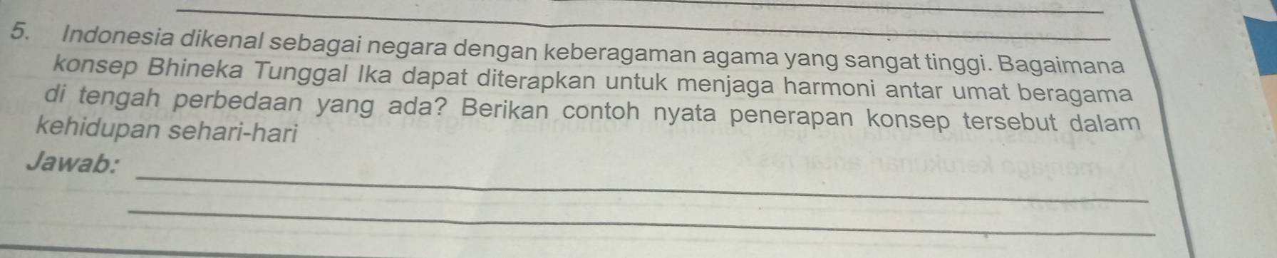 Indonesia dikenal sebagai negara dengan keberagaman agama yang sangat tinggi. Bagaimana 
konsep Bhineka Tunggal Ika dapat diterapkan untuk menjaga harmoni antar umat beragama 
di tengah perbedaan yang ada? Berikan contoh nyata penerapan konsep tersebut dalam 
kehidupan sehari-hari 
_ 
Jawab: 
_