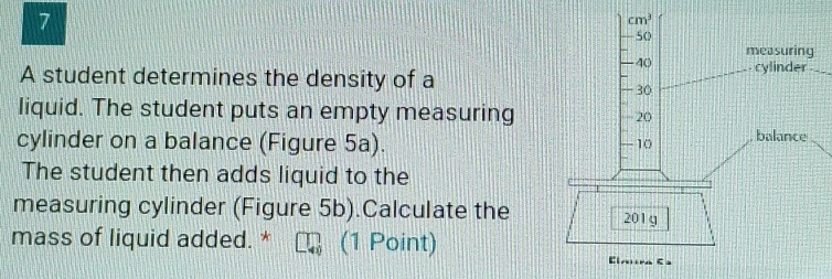 A student determines the density of a
liquid. The student puts an empty measuring
cylinder on a balance (Figure 5a).
The student then adds liquid to the
measuring cylinder (Figure 5b).Calculate the
mass of liquid added. * (1 Point)