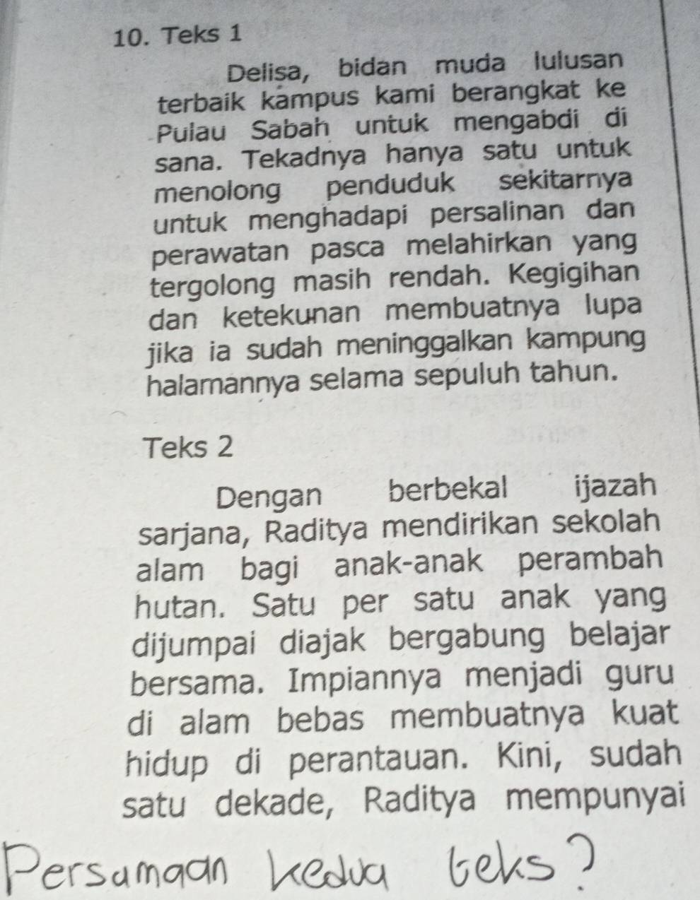 Teks 1 
Delisa, bidan muda lulusan 
terbaik kampus kami berangkat ke 
Pulau Sabah untuk mengabdi di 
sana. Tekadnya hanya satu untuk 
menolong penduduk sekitarnya 
untuk menghadapi persalinan dan 
perawatan pasca melahirkan yang 
tergolong masih rendah. Kegigihan 
dan ketekunan membuatnya lupa 
jika ia sudah meninggalkan kampung 
halamannya selama sepuluh tahun. 
Teks 2 
Dengan berbekal ijazah 
sarjana, Raditya mendirikan sekolah 
alam bagi anak-anak perambah 
hutan. Satu per satu anak yang 
dijumpai diajak bergabung belajar 
bersama. Impiannya menjadi guru 
di alam bebas membuatnya kuat 
hidup di perantauan. Kini, sudah 
satu dekade, Raditya mempunyai