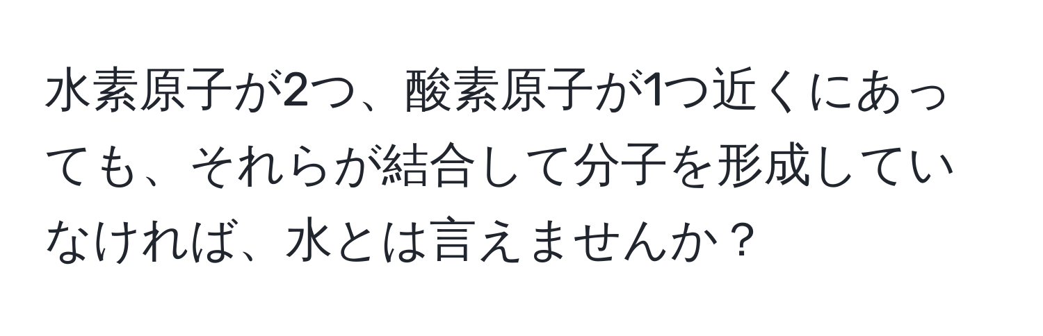 水素原子が2つ、酸素原子が1つ近くにあっても、それらが結合して分子を形成していなければ、水とは言えませんか？