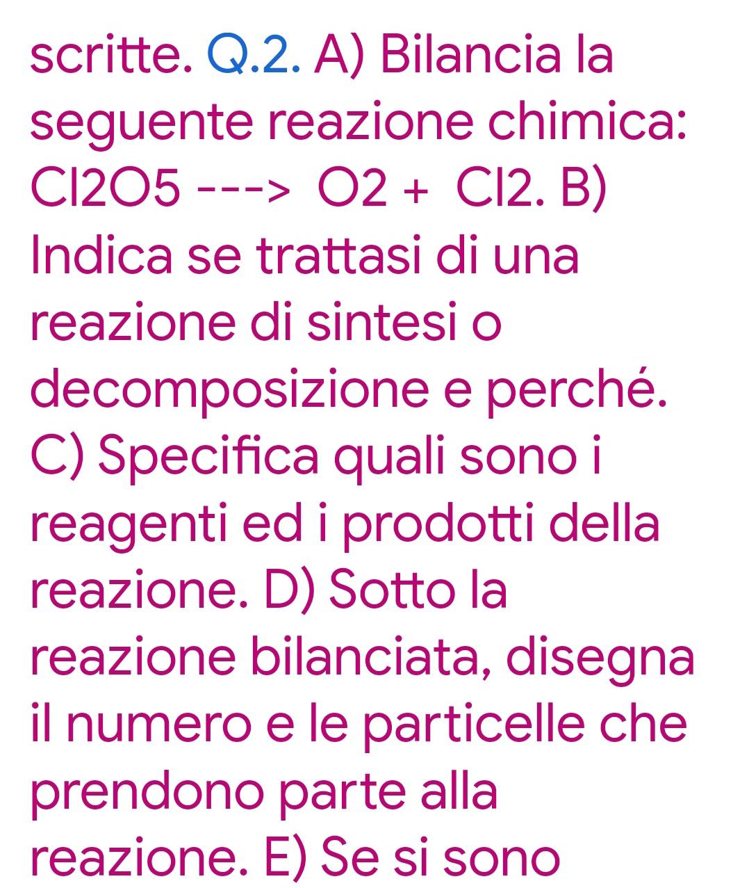 scritte. Q.2. A) Bilancia la 
seguente reazione chimica: 
( :12bigcirc 5--->O2+Cl2.B)
Indica se trattasi di una 
reazione di sintesi o 
decomposizione e perché. 
C) Specifica quali sono i 
reagenti ed i prodotti della 
reazione. D) Sotto la 
reazione bilanciata, disegna 
il numero e le particelle che 
prendono parte alla 
reazione. E) Se si sono