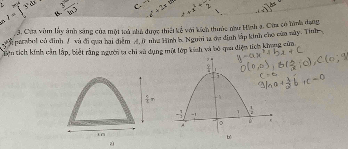 x the
2 I=∈tlimits _0^((∈fty)3^x)dx B.  3^(20)/ln 3 . e^x+2x +x^2+frac 2
n
3. Cửa vòm lấy ánh sáng của một toà nhà được thiết kế với kích thước như Hình a. Cửa có hình dạng
(3^(2024) parabol có đỉnh / và đi qua hai điểm 4, B như Hình b. Người ta dự định lập kính cho cửa này. Tính
tiện tích kính cần lắp, biết rằng người ta chỉ sử dụng một lớp kính và bỏ qua diện tích khung cửa.
 9/4 m
3 m
a)