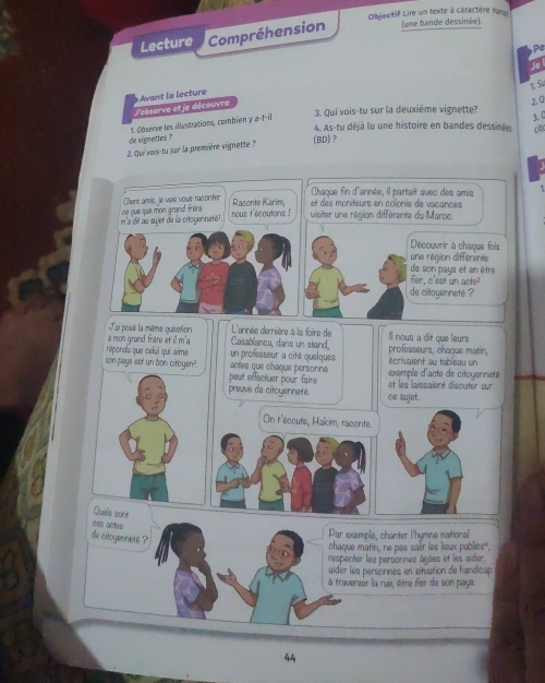 Objectif Lire un texte à caractère ran 
Lecture Compréhension (une bande dessinée). 

is 
1. S 
2. 0 
J'ebserve et je découvre Avant la lecture 
4. As-tu déjà lu une histoire en bandes dessinées cit 
de vignettes ? 1. Observe les illustrations, combien y a-t-il 
3. Qui vois-tu sur la deuxième vignette? 3.( 
2. Qui vois-tu sur la première vignette ? 
(BD)? 
Chaque fin d'année, il partait avec des amis 
Chere aris, le usis vous raconter Raconte Karím, et des moniteurs en colonie de vacances 
ma de au aujer de la ciloyennetét. ce que que mon grand frèra nous t'ecoutons ! visiter une région différente du Maroo. 
Découvrir à chaque fois 
une région différente 
de son pays et en être 
fer, c'est un acte 
de citoyenneté ? 
Jai posé la même guestion L'année demnière à la foire de Il nous a dit que leurs 
a mon grand frare et il m'a Casablanca, dans un stand, professeurs, chaque matin, 
un professeur a cité quelques écrivaient au tableau un 
répondu que celuí quí aime actes que chaque personne 
son pays est un bon ciroyen? peut effectuer pour faire 
exemple d'acte de citoyenneté 
et les laissaient discuter sur 
preuve de citoyennete. ce sujet. 
On r'ecoute, Hakim, raconte. 
Queis sone 
nes setso 
de ciloyennet ? 
Par exemple, chanter l'hymne national 
chaque matin, ne pas salir les lioux publics, 
respeciter les personnes âgées et les aider, 
aider les personnes en situation de handicap 
à traverser la rue, être fier de son pays. 
44