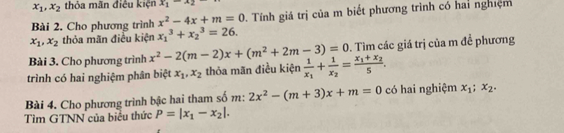 x_1, x_2 thỏa mãn điệu kiện x_1-x_2
Bài 2. Cho phương trình x^2-4x+m=0. Tính giá trị của m biết phương trình có hai nghiệm
x_1, x_2 thỏa mãn điều kiện x_1^(3+x_2^3=26. 
Bài 3. Cho phương trình x^2)-2(m-2)x+(m^2+2m-3)=0. Tìm các giá trị của m đề phương 
trình có hai nghiệm phân biệt x_1, x_2 thỏa mãn điều kiện frac 1x_1+frac 1x_2=frac x_1+x_25. 
Bài 4. Cho phương trình bậc hai tham số m: 2x^2-(m+3)x+m=0 có hai nghiệm x_1;x_2. 
Tìm GTNN của biểu thức P=|x_1-x_2|.