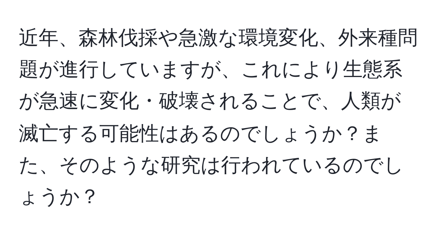 近年、森林伐採や急激な環境変化、外来種問題が進行していますが、これにより生態系が急速に変化・破壊されることで、人類が滅亡する可能性はあるのでしょうか？また、そのような研究は行われているのでしょうか？