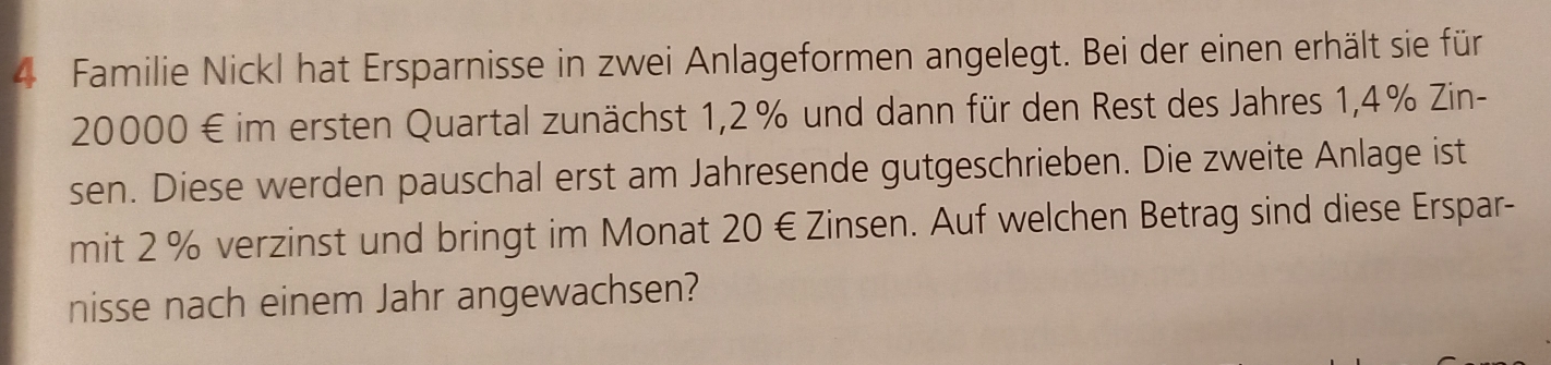 Familie Nickl hat Ersparnisse in zwei Anlageformen angelegt. Bei der einen erhält sie für
20000 € im ersten Quartal zunächst 1,2% und dann für den Rest des Jahres 1,4% Zin- 
sen. Diese werden pauschal erst am Jahresende gutgeschrieben. Die zweite Anlage ist 
mit 2 % verzinst und bringt im Monat 20 € Zinsen. Auf welchen Betrag sind diese Erspar- 
nisse nach einem Jahr angewachsen?