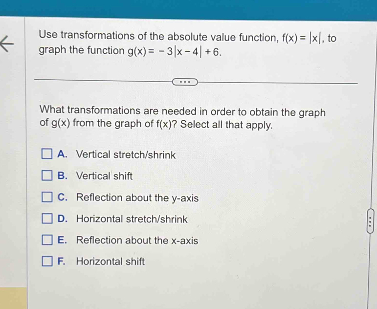 Use transformations of the absolute value function, f(x)=|x| , to
graph the function g(x)=-3|x-4|+6. 
What transformations are needed in order to obtain the graph
of g(x) from the graph of f(x) ? Select all that apply.
A. Vertical stretch/shrink
B. Vertical shift
C. Reflection about the y-axis
D. Horizontal stretch/shrink
E. Reflection about the x-axis
F. Horizontal shift