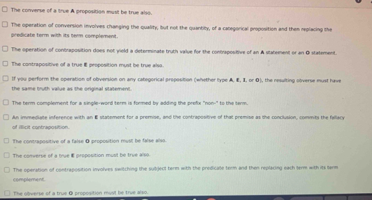 The converse of a true A proposition must be true also.
The operation of conversion involves changing the quality, but not the quantity, of a categorical proposition and then replacing the
predicate term with its term complement.
The operation of contraposition does not yield a determinate truth value for the contrapositive of an A statement or an O statement.
The contrapositive of a true E proposition must be true also.
If you perform the operation of obversion on any categorical proposition (whether type A, E, I, or O), the resulting obverse must have
the same truth value as the original statement.
The term complement for a single-word term is formed by adding the prefix "non-" to the term.
An immediate inference with an E statement for a premise, and the contrapositive of that premise as the conclusion, commits the fallacy
of illicit contraposition.
The contrapositive of a false O proposition must be false also.
The converse of a true E proposition must be true also.
The operation of contraposition involves switching the subject term with the predicate term and then replacing each term with its term
complement.
The obverse of a true 0 proposition must be true also.