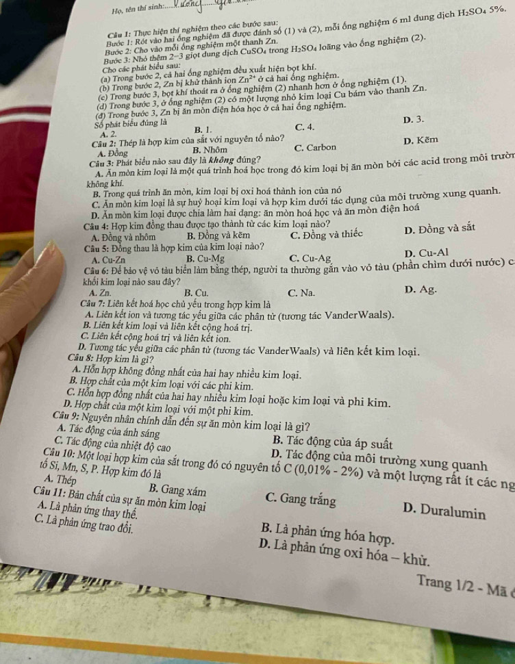 Họ, tên thí sinh:
Câu 1: Thực hiện thí nghiệm theo các bước sau: 4 5%.
Bước 1: Rót vào hai ống nghiệm đã được đánh số (1) và (2), mỗi ống nghiệm 6 m1 dung dịch H_2SO
Bước 2: Cho vào mỗi ống nghiệm một thanh Zn.
Bước 3: Nhỏ thêm 2−3 giọt dung dịch CuSO₄ trong H_2SO 4 loãng vào ống nghiệm (2).
Cho các phát biểu sau:
(a) Trong bước 2, cả hai ống nghiệm đều xuất hiện bọt khí.
(b) Trong bước 2, Zn bị khử thành ion Zn^(2+) ở cả hai ống nghiệm.
(c) Trong bước 3, bọt khí thoát ra ở ống nghiệm (2) nhanh hơn ở ống nghiệm (1).
(d) Trong bước 3, ở ống nghiệm (2) có một lượng nhỏ kim loại Cu bám vào thanh Zn.
(đ) Trong bước 3, Zn bị ăn mồn điện hóa học ở cả hai ổng nghiệm.
D. 3.
Số phát biểu đúng là B. 1. C. 4.
A. 2.
Câu 2: Thép là hợp kim của sắt với nguyên tố nào?
A. Đồng B. Nhôm C. Carbon D. Kẽm
Câu 3: Phát biểu nào sau đây là không đúng?
A. Ăn mòn kim loại là một quá trình hoá học trong đó kim loại bị ăn mòn bởi các acid trong môi trười
không khí.
B. Trong quá trình ăn mòn, kim loại bị oxi hoá thành ion của nó
C. Ăn môn kim loại là sự huỷ hoại kim loại và hợp kim dưới tác dụng của môi trường xung quanh.
D. Ăn mòn kim loại được chia làm hai dạng: ăn mòn hoá học và ăn mòn điện hoá
Câu 4: Hợp kim đồng thau được tạo thành từ các kim loại nào?
A. Đồng và nhôm B. Đồng và kẽm
Cầu 5: Đồng thau là hợp kim của kim loại nào? C. Đồng và thiếc D. Đồng và sắt
A. Cu-Zn B. Cu-Mg C. Cu-Ag D. Cu-Al
Câu 6: Để bảo vệ vô tàu biển làm bằng thép, người ta thường găn vào vỏ tàu (phần chìm dưới nước) c
khối kim loại nào sau đây?
A. Zn. B. Cu. C. Na. D. Ag.
Câu 7: Liên kết hoá học chủ yếu trong hợp kim là
A. Liên kết ion và tương tác yếu giữa các phân từ (tương tác VanderWaals).
B. Liên kết kim loại và liên kết cộng hoá trị.
C. Liên kết cộng hoá trị và liên kết ion.
D. Tương tác yếu giữa các phân tử (tương tác VanderWaals) và liên kết kim loại.
Câu 8: Hợp kim là gì?
A. Hỗn hợp không đồng nhất của hai hay nhiều kim loại.
B. Hợp chất của một kim loại với các phi kim.
C. Hỗn hợp đồng nhất của hai hay nhiều kim loại hoặc kim loại và phi kim.
D. Hợp chất của một kim loại với một phi kim.
Câu 9: Nguyên nhân chính dẫn đến sự ăn mòn kim loại là gì?
A. Tác động của ánh sáng B. Tác động của áp suất
C. Tác động của nhiệt độ cao D. Tác động của môi trường xung quanh
Câu 10: Một loại hợp kim của sắt trong đó có nguyên tố C (0,01% - 2%) và một lượng rất ít các ng
tố Si, Mn, S, P. Hợp kim đó là
A. Thép B. Gang xám C. Gang trắng D. Duralumin
Câu 11: Bản chất của sự ăn mòn kim loại
A. Là phản ứng thay thế. B. Là phản ứng hóa hợp.
C. Là phản ứng trao đồi.  D. Là phản ứng oxi hóa - khử.
Trang 1/2 - Mã