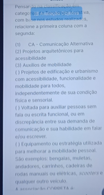 Pensando na classificação em 
categorias da Tecnología Assistiva 
com base nos estudos realizados, 
relacione a primeira coluna com a 
segunda: 
(1) CA - Comunicação Alternativa 
(2) Projetos arquitetônicos para 
acessibilidade 
(3) Auxílios de mobilidade 
) Projetos de edificação e urbanismo 
com acessibilidade, funcionalidade e 
mobilidade para todos, 
independentemente de sua condição 
física e sensorial. 
) Voltada para auxiliar pessoas sem 
fala ou escrita funcional, ou em 
discrepância entre sua demanda de 
comunicação e sua habilidade em falar 
e/ou escrever. 
) Equipamento ou estratégia utilizada 
para melhorar a mobilidade pessoal. 
São exemplos: bengalas, muletas, 
andadores, carrínhos, cadeiras de 
rodas manuais ou elétricas, scooters e 
qualquer outro veículo. 
A seenriarãn C∩RRETA à: