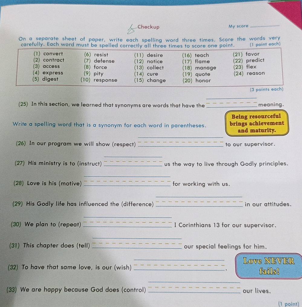 Checkup My score 
_ 
On a separate sheet of paper, write each spelling word three times. Score the words very 
carefully. Each word must bet. (1 point each) 
_ 
(25) In this section, we learned that synonyms are words that have the _meaning. 
Being resourceful 
Write a spelling word that is a synonym for each word in parentheses. brings achievement 
and maturity. 
_ 
(26) In our program we will show (respect) _to our supervisor. 
_ 
(27) His ministry is to (instruct) _us the way to live through Godly principles. 
_ 
(28) Love is his (motive) _for working with us. 
_ 
(29) His Godly life has influenced the (difference) _in our attitudes. 
_ 
(30) We plan to (repeat) _I Corinthians 13 for our supervisor. 
_ 
(31) This chapter does (tell) _our special feelings for him. 
_Love NEVER 
(32) To have that same love, is our (wish)_ 
. 
fails! 
_ 
(33) We are happy because God does (control) _our lives. 
(1 point)