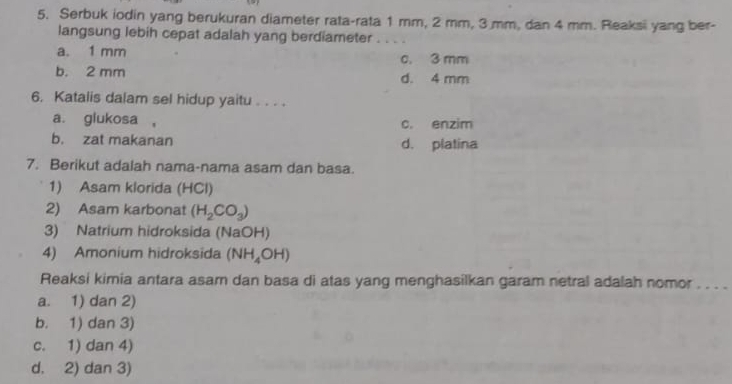 Serbuk iodin yang berukuran diameter rata-rata 1 mm, 2 mm, 3 mm, dan 4 mm. Reaksi yang ber-
langsung lebih cepat adalah yang berdiameter_
a. 1 mm c. 3 mm
b. 2 mm d. 4 mm
6. Katalis dalam sel hidup yaitu . . . .
a. glukosa , c. enzim
b. zat makanan d. platina
7. Berikut adalah nama-nama asam dan basa.
1) Asam klorida (HCl)
2) Asam karbonat (H_2CO_3)
3) Natrium hidroksida (NaOH)
4) Amonium hidroksida (NH_4OH)
Reaksi kimia antara asam dan basa di atas yang menghasilkan garam netral adalah nomor . . . .
a. 1) dan 2)
b. 1) dan 3)
c. 1) dan 4)
d. 2) dan 3)