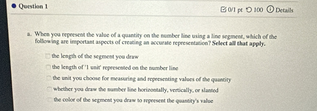 ⓘ Details
□ 0/1 pt つ 100
a. When you represent the value of a quantity on the number line using a line segment, which of the
following are important aspects of creating an accurate representation? Select all that apply.
the length of the segment you draw
the length of ' 1 unit' represented on the number line
the unit you choose for measuring and representing values of the quantity
whether you draw the number line horizontally, vertically, or slanted
the color of the segment you draw to represent the quantity's value