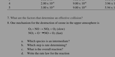 4
2.00* 10^(-6) 9.00* 10^(-6) 3.96* 1
5
3.00* 10^(-6) 9.00* 10^(-6) 5.94* 1
7. What are the factors that determine an effective collision?
8. One mechanism for the destruction of ozone in the upper atmosphere is
O_3+NOto NO_2+O_2(slow)
NO_2+Oto NO+O_2(fast)
a. Which species is an intermediate?
b. Which step is rate determining?
c. What is the overall reaction?
d. Write the rate law for the reaction