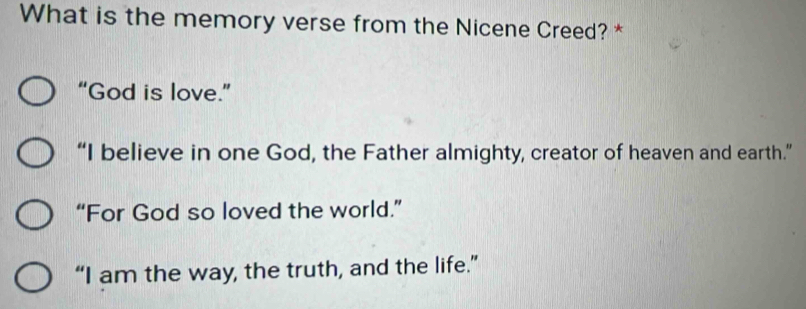 What is the memory verse from the Nicene Creed? *
“God is love.”
“I believe in one God, the Father almighty, creator of heaven and earth.”
“For God so loved the world.”
“I am the way, the truth, and the life.”