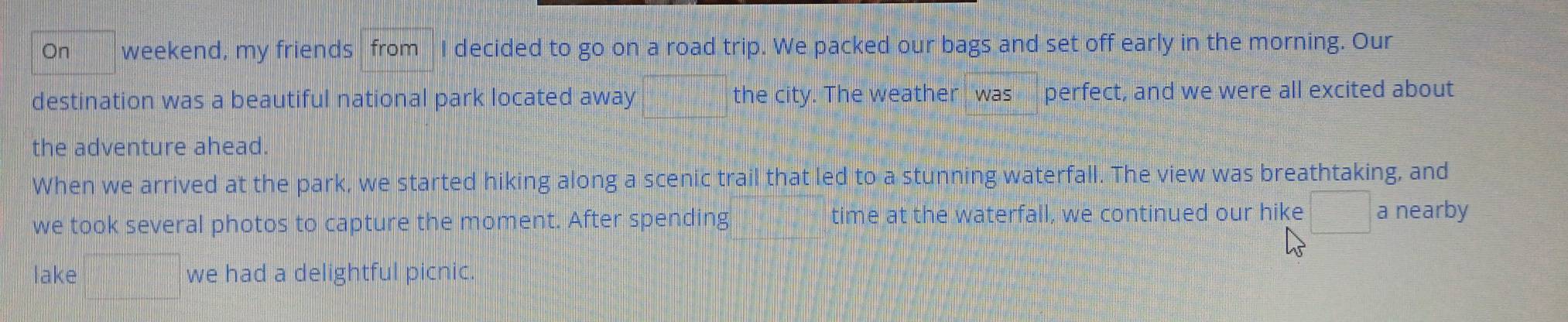 On weekend, my friends from I decided to go on a road trip. We packed our bags and set off early in the morning. Our 
destination was a beautiful national park located away d= 1/2 -sqrt(3) the city. The weather was perfect, and we were all excited about 
the adventure ahead. 
When we arrived at the park, we started hiking along a scenic trail that led to a stunning waterfall. The view was breathtaking, and 
we took several photos to capture the moment. After spending time at the waterfall, we continued our hike □ a nearby 
lake frac □  we had a delightful picnic.