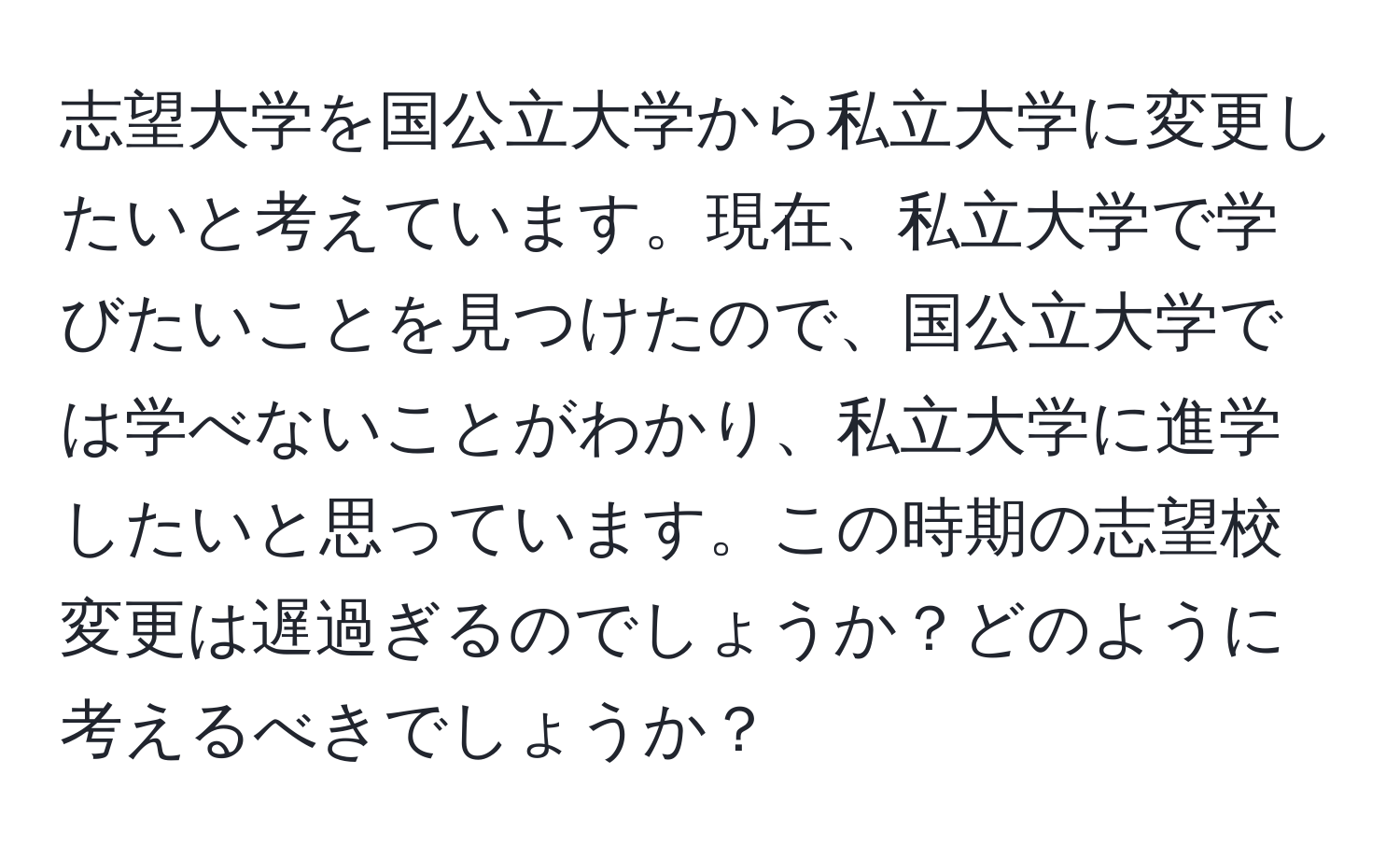 志望大学を国公立大学から私立大学に変更したいと考えています。現在、私立大学で学びたいことを見つけたので、国公立大学では学べないことがわかり、私立大学に進学したいと思っています。この時期の志望校変更は遅過ぎるのでしょうか？どのように考えるべきでしょうか？