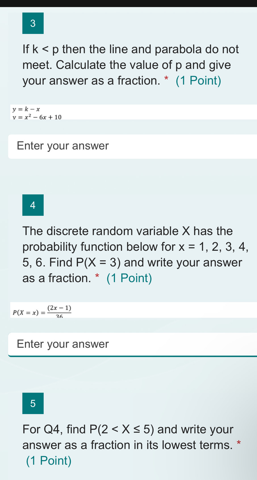 If k then the line and parabola do not 
meet. Calculate the value of p and give 
your answer as a fraction. * (1 Point)
y=k-x
v=x^2-6x+10
Enter your answer 
4 
The discrete random variable X has the 
probability function below for x=1,2,3,4,
5, 6. Find P(X=3) and write your answer 
as a fraction. * (1 Point)
P(X=x)= ((2x-1))/36 
Enter your answer 
5 
For Q4, find P(2 and write your 
answer as a fraction in its lowest terms. * 
(1 Point)