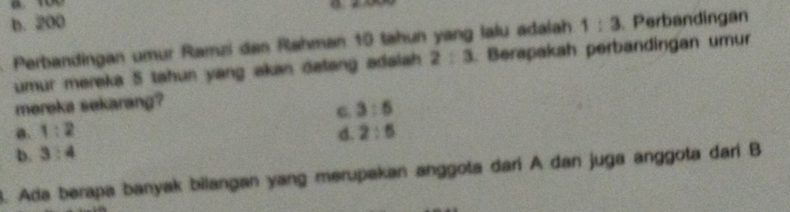 b. 200
Perbandingan umur Ramzi dan Rahman 10 tahun yang lalu adalah 1:3. Perbandingan
umur mereka 5 tahun yang akan dafang adalah 2:3. Berapakah perbandingan umur
mereka sekarang?
C 3:5
a. 1:2 d. 2:5
b. 3:4
3. Ada berapa banyak bilangan yang merupakan anggota dari A dan juga anggota dari B