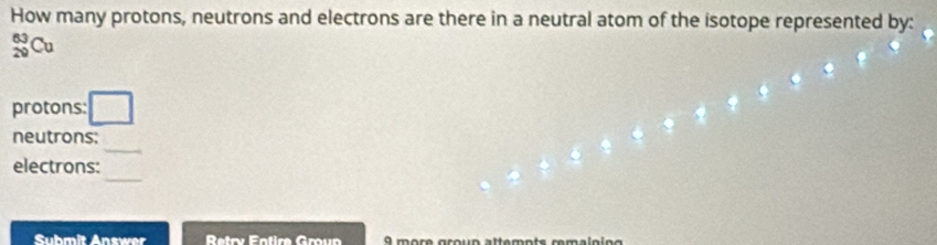 How many protons, neutrons and electrons are there in a neutral atom of the isotope represented by:
beginarrayr 63 20endarray G
protons: 
_ 
neutrons: 
_ 
electrons: 
Suhmit Answer Retry Éntire Gœun 9 more groun attemots remalnino