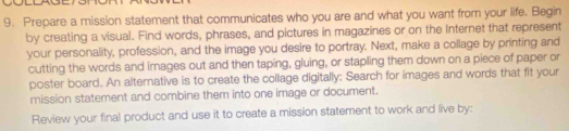 Prepare a mission statement that communicates who you are and what you want from your life. Begin 
by creating a visual. Find words, phrases, and pictures in magazines or on the Internet that represent 
your personality, profession, and the image you desire to portray. Next, make a collage by printing and 
cutting the words and images out and then taping, gluing, or stapling them down on a piece of paper or 
poster board. An alternative is to create the collage digitally: Search for images and words that fit your 
mission statement and combine them into one image or document. 
Review your final product and use it to create a mission statement to work and live by: