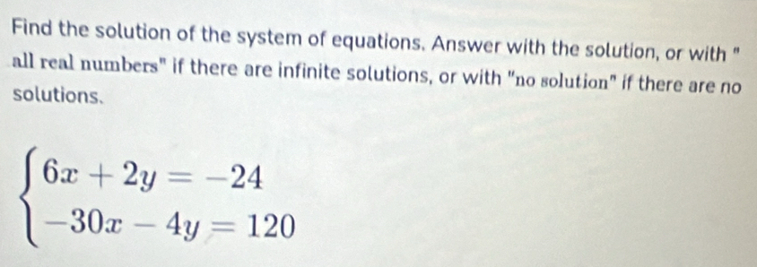 Find the solution of the system of equations. Answer with the solution, or with " 
all real numbers" if there are infinite solutions, or with "no solution" if there are no 
solutions.
beginarrayl 6x+2y=-24 -30x-4y=120endarray.