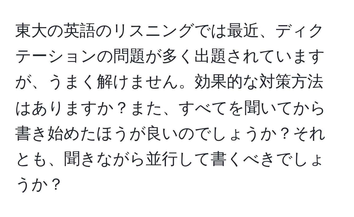 東大の英語のリスニングでは最近、ディクテーションの問題が多く出題されていますが、うまく解けません。効果的な対策方法はありますか？また、すべてを聞いてから書き始めたほうが良いのでしょうか？それとも、聞きながら並行して書くべきでしょうか？