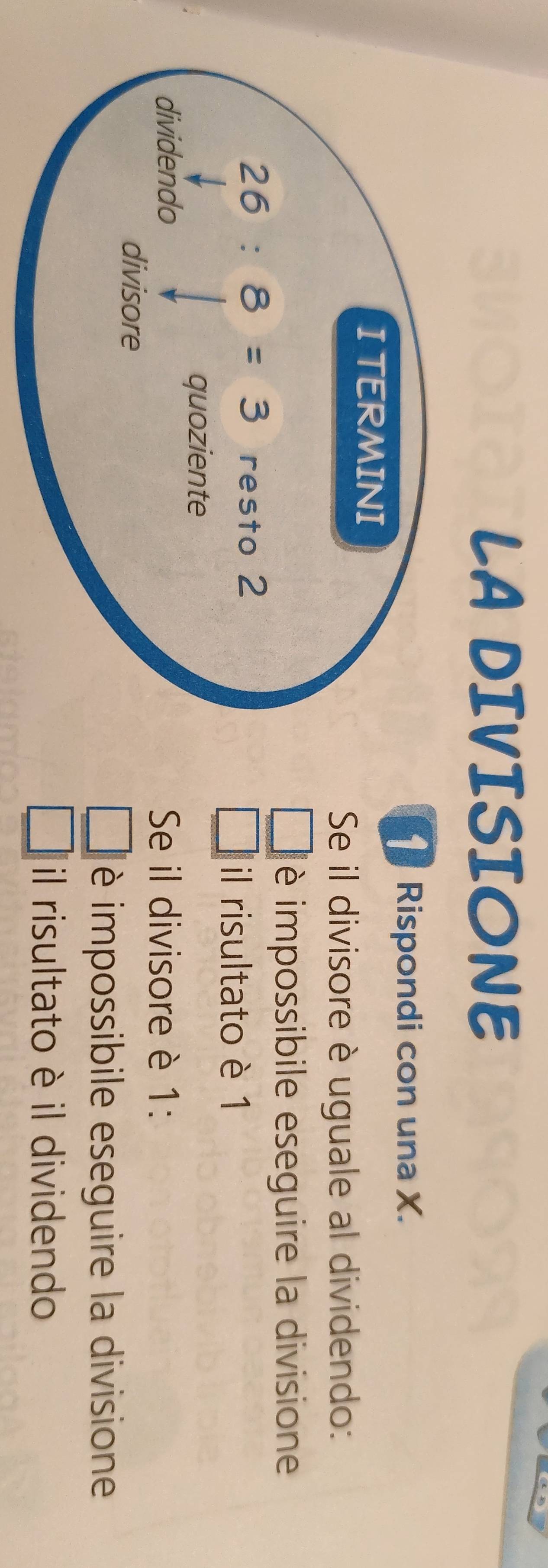 LA DIVISIONE
1 Rispondi con una X.
Se il divisore è uguale al dividendo:
è impossibile eseguire la divisione
il risultato è 1
Se il divisore è 1:
è impossibile eseguire la divisione
il risultato è il dividendo