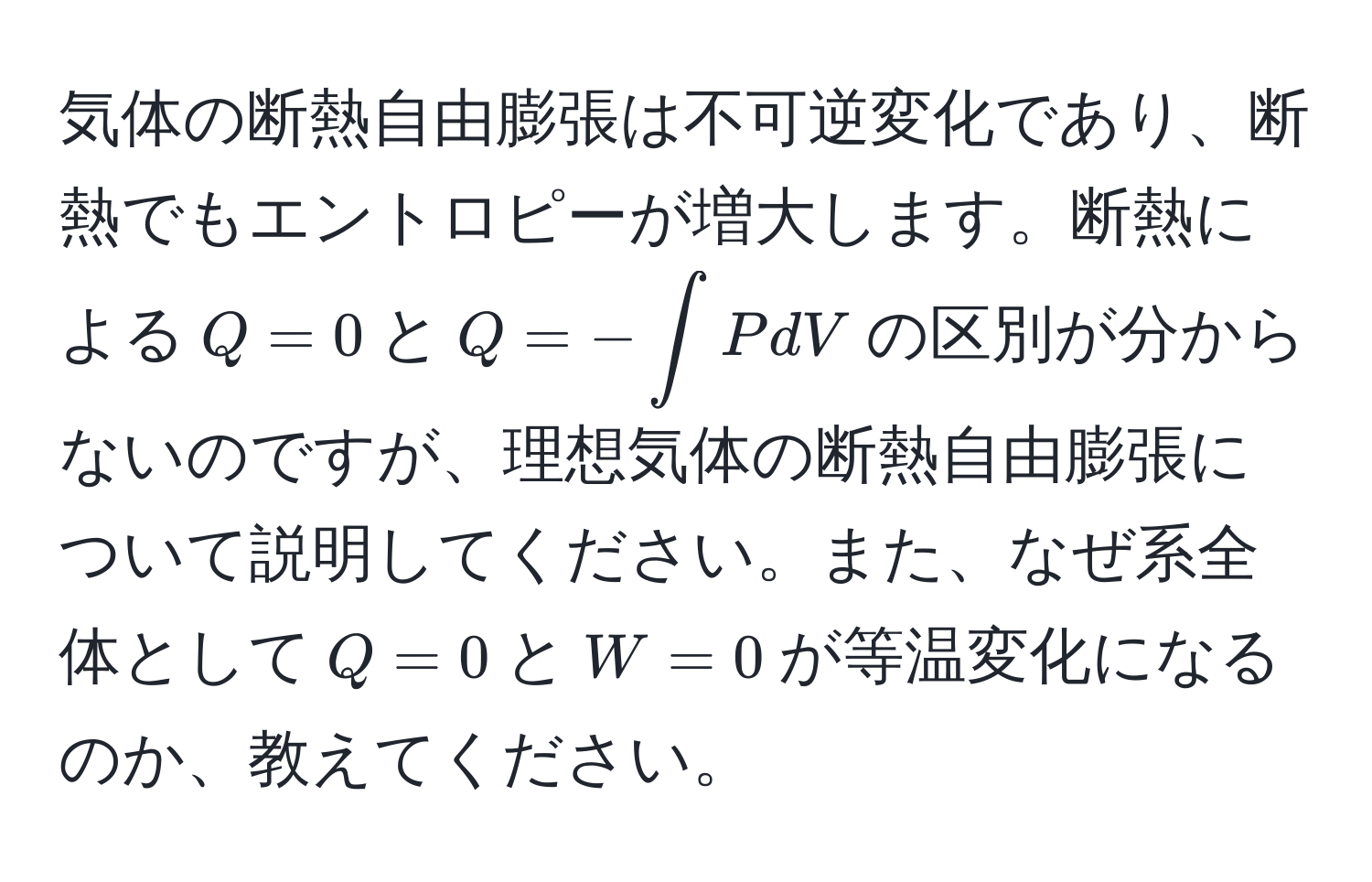 気体の断熱自由膨張は不可逆変化であり、断熱でもエントロピーが増大します。断熱による$Q=0$と$Q=- ∈t PdV$の区別が分からないのですが、理想気体の断熱自由膨張について説明してください。また、なぜ系全体として$Q=0$と$W=0$が等温変化になるのか、教えてください。