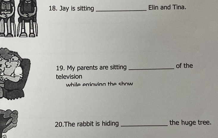 Jay is sitting _Elin and Tina. 
19. My parents are sitting _of the 
television 
while enioving the show 
20.The rabbit is hiding _the huge tree.